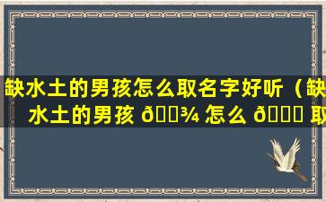 缺水土的男孩怎么取名字好听（缺水土的男孩 🌾 怎么 🐕 取名字好听一点）